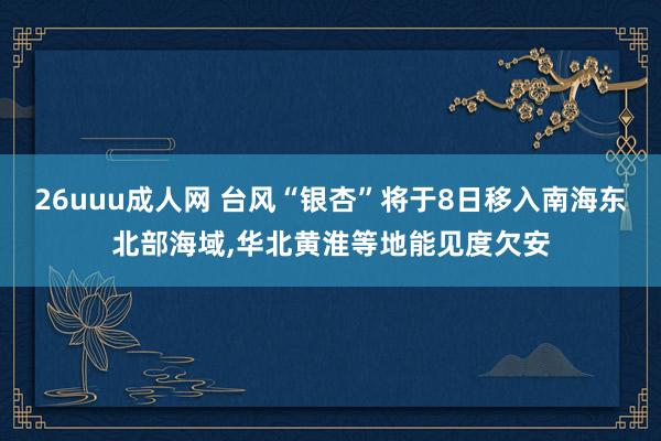 26uuu成人网 台风“银杏”将于8日移入南海东北部海域，华北黄淮等地能见度欠安