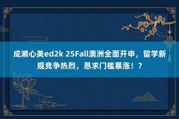 成濑心美ed2k 25Fall澳洲全面开申，留学新规竞争热烈，恳求门槛暴涨！？