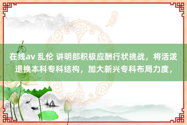 在线av 乱伦 讲明部积极应酬行状挑战，将活泼退换本科专科结构，加大新兴专科布局力度，