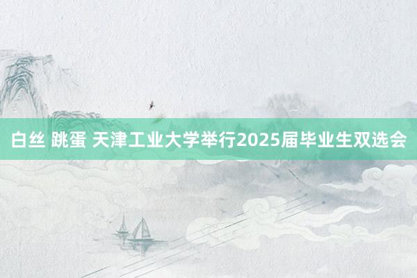 白丝 跳蛋 天津工业大学举行2025届毕业生双选会