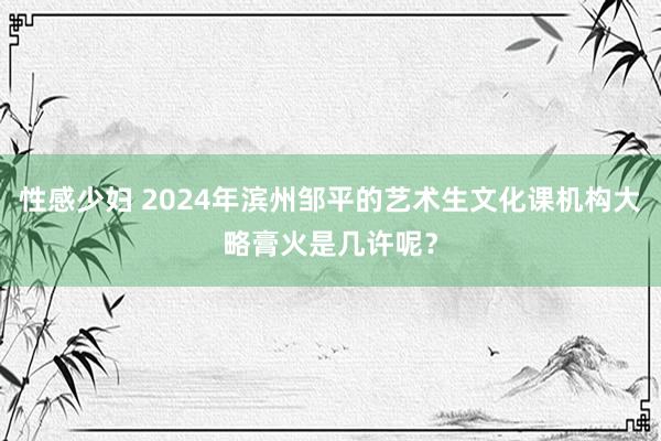 性感少妇 2024年滨州邹平的艺术生文化课机构大略膏火是几许呢？