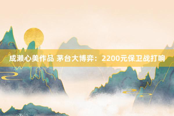 成濑心美作品 茅台大博弈：2200元保卫战打响