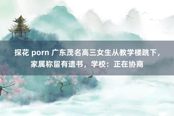 探花 porn 广东茂名高三女生从教学楼跳下，家属称留有遗书，学校：正在协商