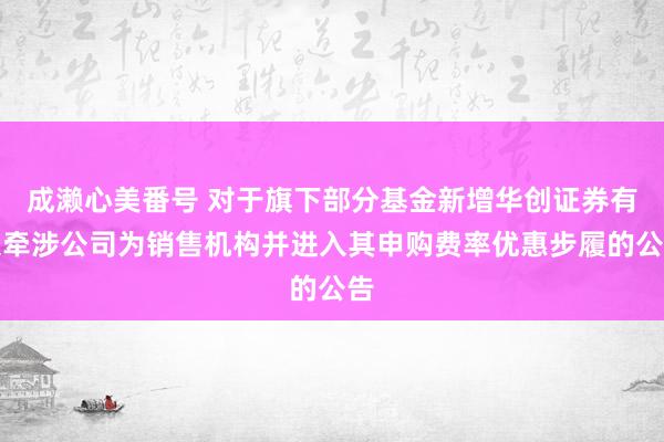 成濑心美番号 对于旗下部分基金新增华创证券有限牵涉公司为销售机构并进入其申购费率优惠步履的公告