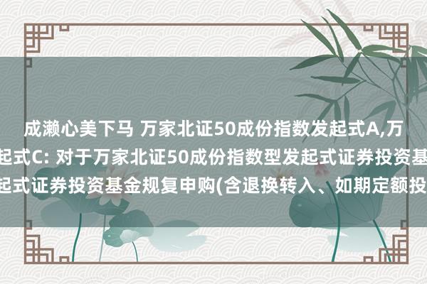 成濑心美下马 万家北证50成份指数发起式A，万家北证50成份指数发起式C: 对于万家北证50成份指数型发起式证券投资基金规复申购(含退换转入、如期定额投资业务)的公告