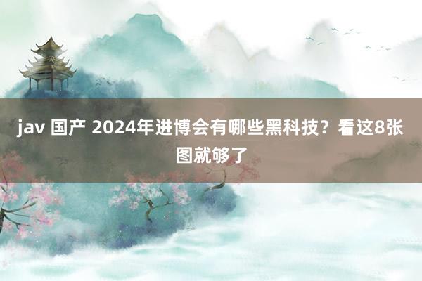 jav 国产 2024年进博会有哪些黑科技？看这8张图就够了