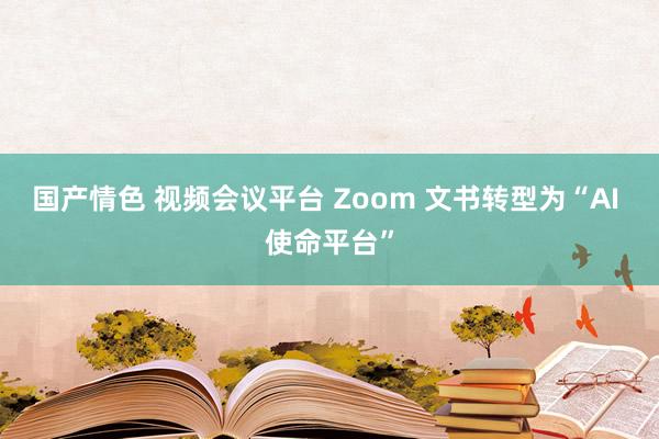 国产情色 视频会议平台 Zoom 文书转型为“AI 使命平台”