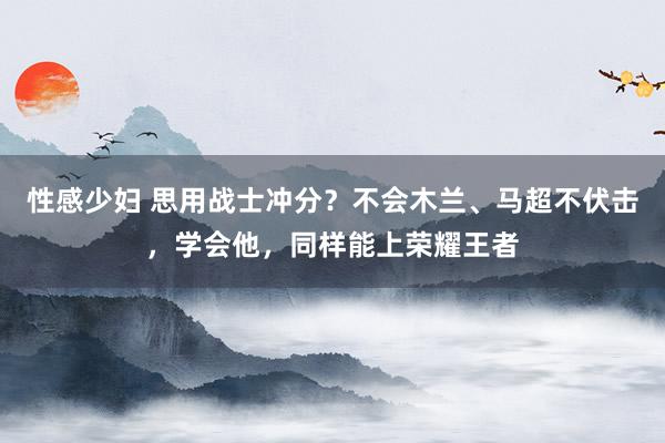 性感少妇 思用战士冲分？不会木兰、马超不伏击，学会他，同样能上荣耀王者