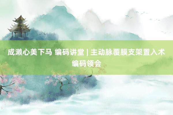 成濑心美下马 编码讲堂 | 主动脉覆膜支架置入术编码领会