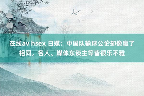 在线av hsex 日媒：中国队输球公论却像赢了相同，各人、媒体东谈主等皆很乐不雅