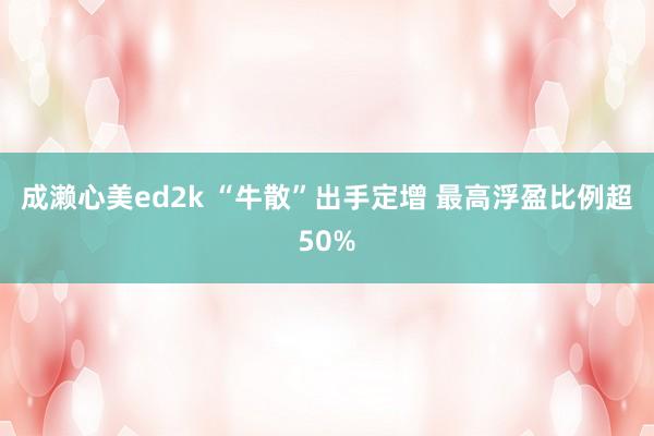 成濑心美ed2k “牛散”出手定增 最高浮盈比例超50%