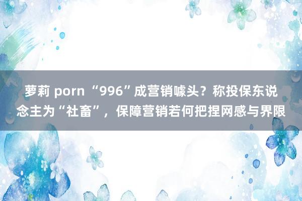 萝莉 porn “996”成营销噱头？称投保东说念主为“社畜”，保障营销若何把捏网感与界限