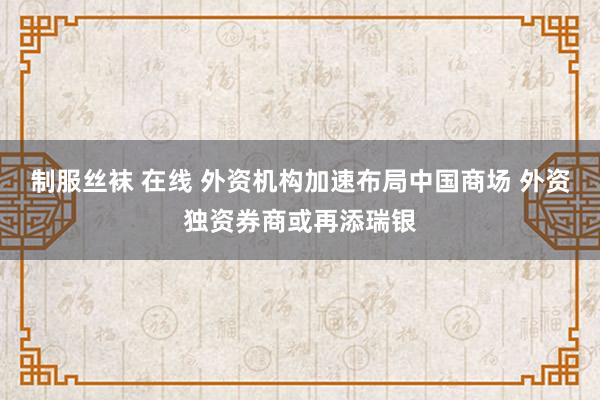 制服丝袜 在线 外资机构加速布局中国商场 外资独资券商或再添瑞银