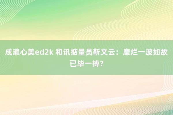 成濑心美ed2k 和讯掂量员靳文云：靡烂一波如故已毕一搏？