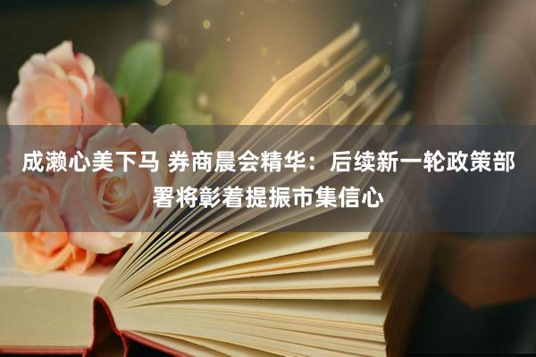 成濑心美下马 券商晨会精华：后续新一轮政策部署将彰着提振市集信心