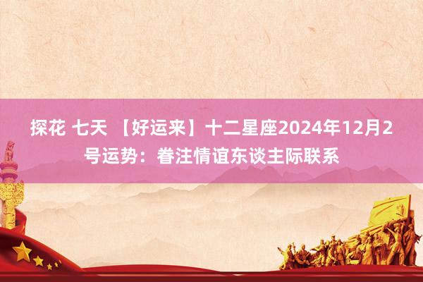 探花 七天 【好运来】十二星座2024年12月2号运势：眷注情谊东谈主际联系