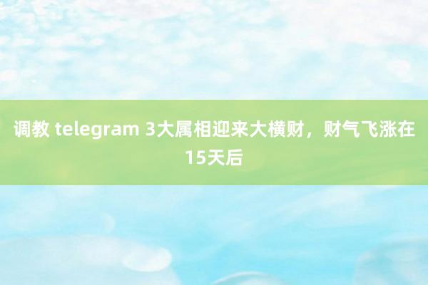 调教 telegram 3大属相迎来大横财，财气飞涨在15天后