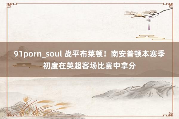 91porn_soul 战平布莱顿！南安普顿本赛季初度在英超客场比赛中拿分