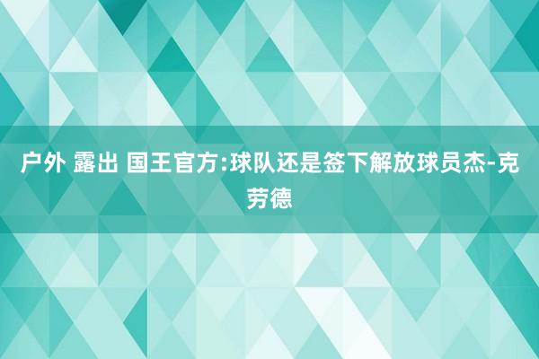 户外 露出 国王官方:球队还是签下解放球员杰-克劳德