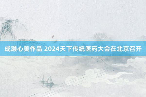 成濑心美作品 2024天下传统医药大会在北京召开