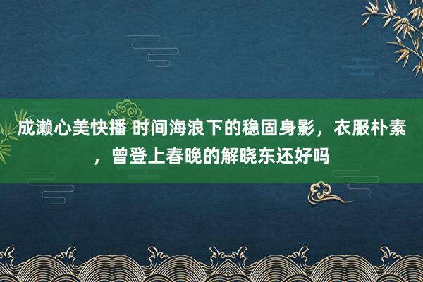 成濑心美快播 时间海浪下的稳固身影，衣服朴素，曾登上春晚的解晓东还好吗