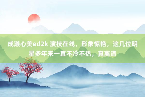 成濑心美ed2k 演技在线，形象惊艳，这几位明星多年来一直不冷不热，真离谱