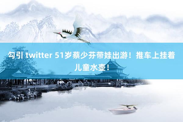 勾引 twitter 51岁蔡少芬带娃出游！推车上挂着儿童水壶！