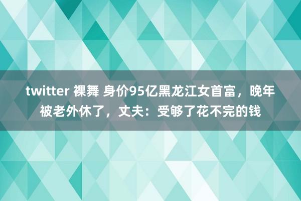 twitter 裸舞 身价95亿黑龙江女首富，晚年被老外休了，丈夫：受够了花不完的钱