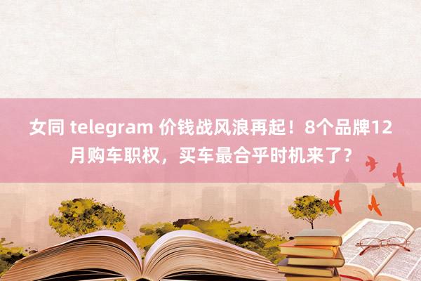 女同 telegram 价钱战风浪再起！8个品牌12月购车职权，买车最合乎时机来了？