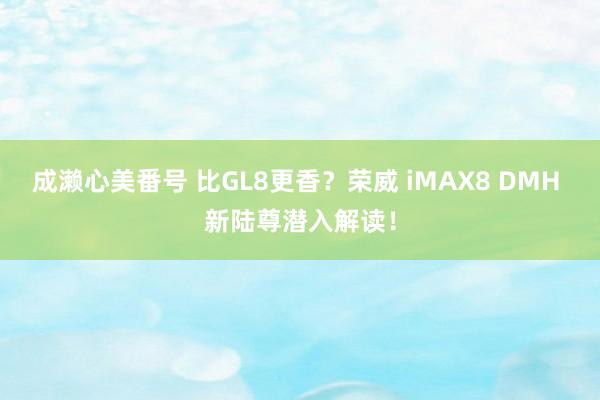 成濑心美番号 比GL8更香？荣威 iMAX8 DMH 新陆尊潜入解读！