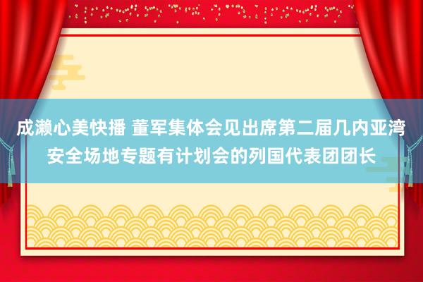 成濑心美快播 董军集体会见出席第二届几内亚湾安全场地专题有计划会的列国代表团团长