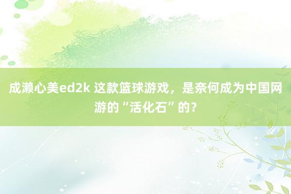 成濑心美ed2k 这款篮球游戏，是奈何成为中国网游的“活化石”的？