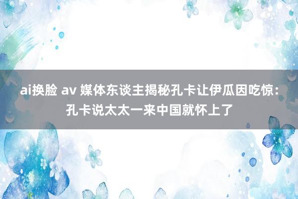 ai换脸 av 媒体东谈主揭秘孔卡让伊瓜因吃惊：孔卡说太太一来中国就怀上了