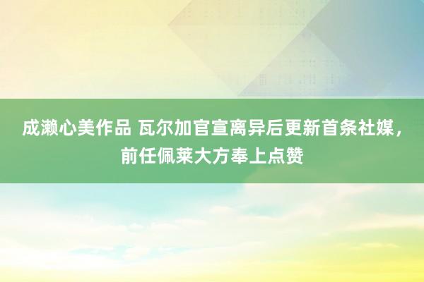 成濑心美作品 瓦尔加官宣离异后更新首条社媒，前任佩莱大方奉上点赞