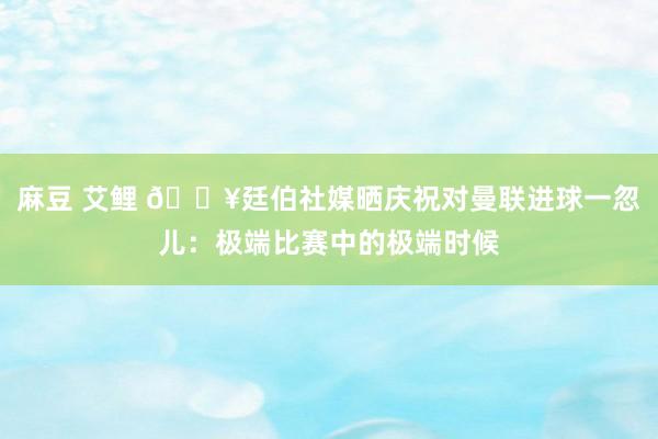 麻豆 艾鲤 🔥廷伯社媒晒庆祝对曼联进球一忽儿：极端比赛中的极端时候