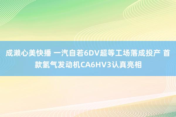 成濑心美快播 一汽自若6DV超等工场落成投产 首款氢气发动机CA6HV3认真亮相