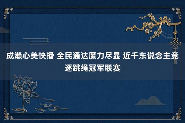 成濑心美快播 全民通达魔力尽显 近千东说念主竞逐跳绳冠军联赛