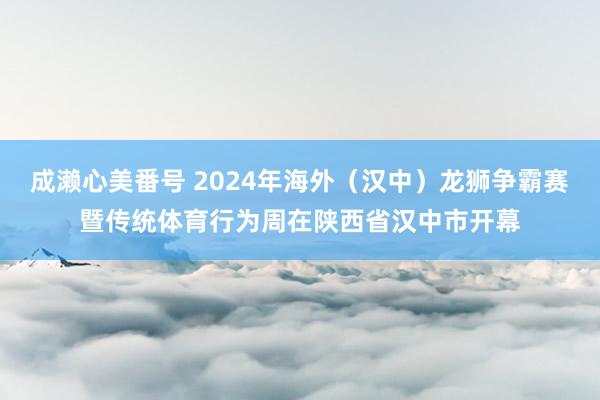 成濑心美番号 2024年海外（汉中）龙狮争霸赛暨传统体育行为周在陕西省汉中市开幕