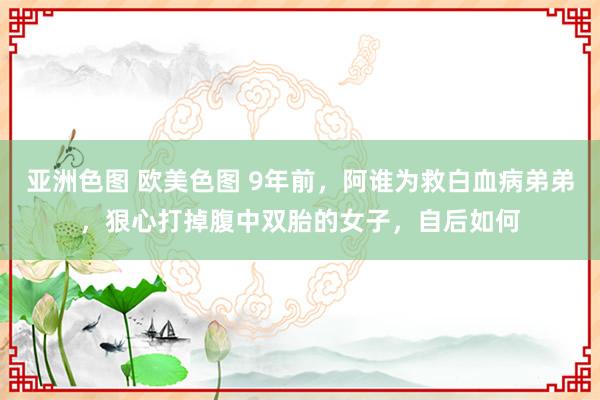 亚洲色图 欧美色图 9年前，阿谁为救白血病弟弟，狠心打掉腹中双胎的女子，自后如何