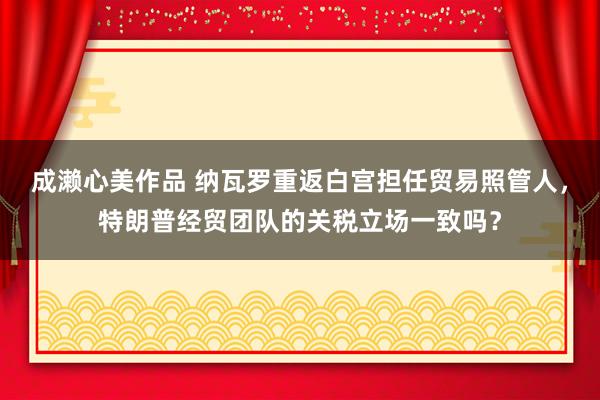 成濑心美作品 纳瓦罗重返白宫担任贸易照管人，特朗普经贸团队的关税立场一致吗？