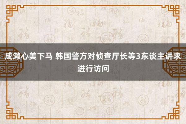 成濑心美下马 韩国警方对侦查厅长等3东谈主讲求进行访问