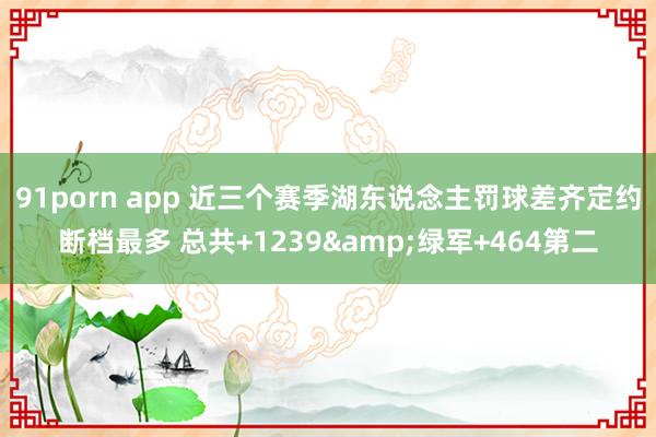 91porn app 近三个赛季湖东说念主罚球差齐定约断档最多 总共+1239&绿军+464第二