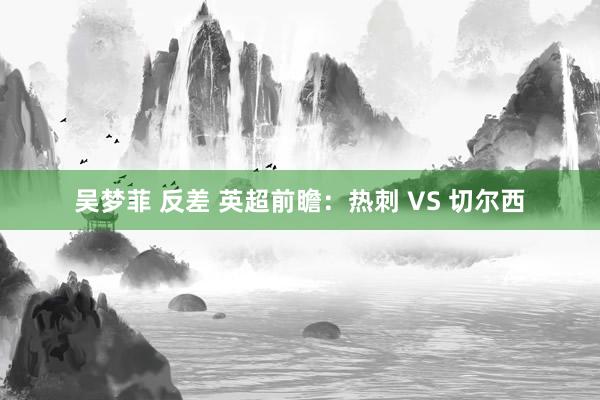 吴梦菲 反差 英超前瞻：热刺 VS 切尔西