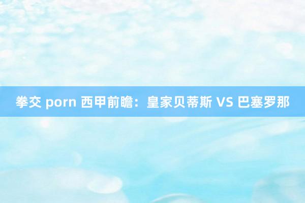 拳交 porn 西甲前瞻：皇家贝蒂斯 VS 巴塞罗那