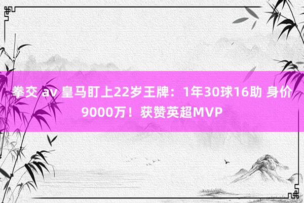 拳交 av 皇马盯上22岁王牌：1年30球16助 身价9000万！获赞英超MVP