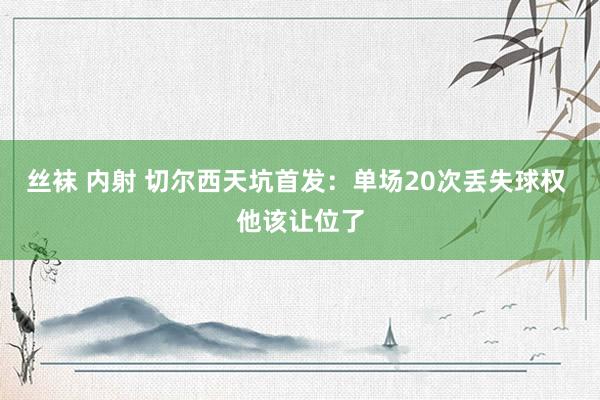 丝袜 内射 切尔西天坑首发：单场20次丢失球权 他该让位了