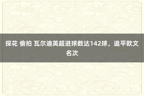 探花 偷拍 瓦尔迪英超进球数达142球，追平欧文名次