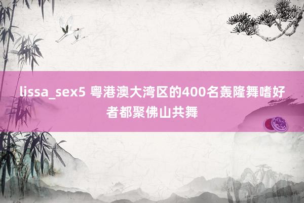 lissa_sex5 粤港澳大湾区的400名轰隆舞嗜好者都聚佛山共舞