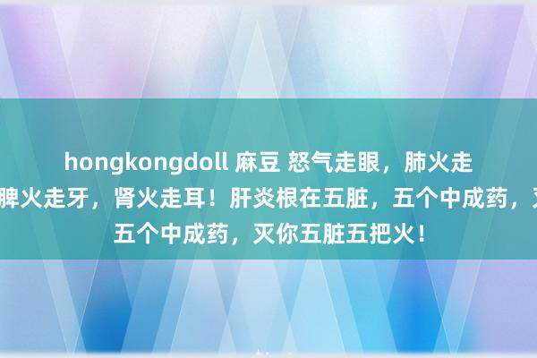 hongkongdoll 麻豆 怒气走眼，肺火走鼻，心火食言，脾火走牙，肾火走耳！肝炎根在五脏，五个中成药，灭你五脏五把火！