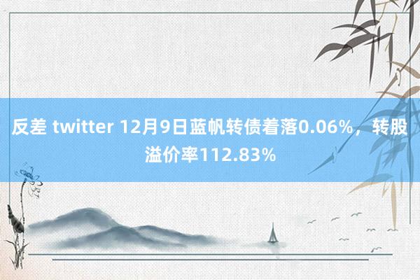 反差 twitter 12月9日蓝帆转债着落0.06%，转股溢价率112.83%